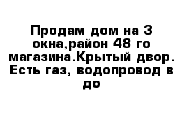 Продам дом на 3 окна,район 48-го магазина.Крытый двор. Есть газ, водопровод в до